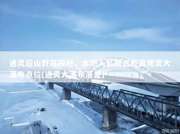 通灵后山野路探秘，本地人私藏近距离观赏大瀑布点位(通灵大瀑布落差)