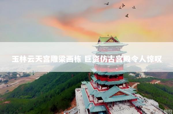 玉林云天宫雕梁画栋 巨资仿古宫殿令人惊叹