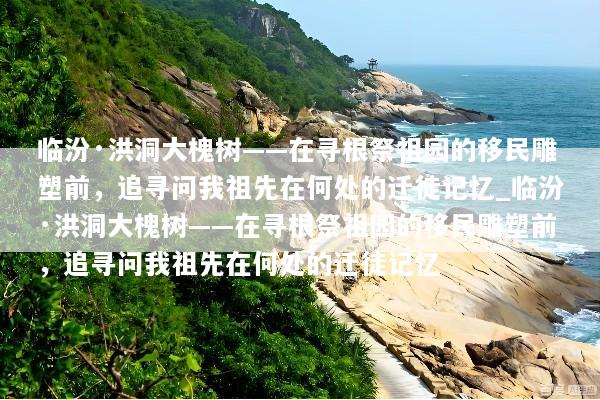 临汾·洪洞大槐树——在寻根祭祖园的移民雕塑前，追寻问我祖先在何处的迁徒记忆_临汾·洪洞大槐树——在寻根祭祖园的移民雕塑前，追寻问我祖先在何处的迁徒记忆