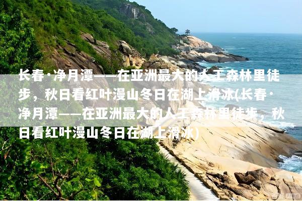 长春·净月潭——在亚洲最大的人工森林里徒步，秋日看红叶漫山冬日在湖上滑冰(长春·净月潭——在亚洲最大的人工森林里徒步，秋日看红叶漫山冬日在湖上滑冰)