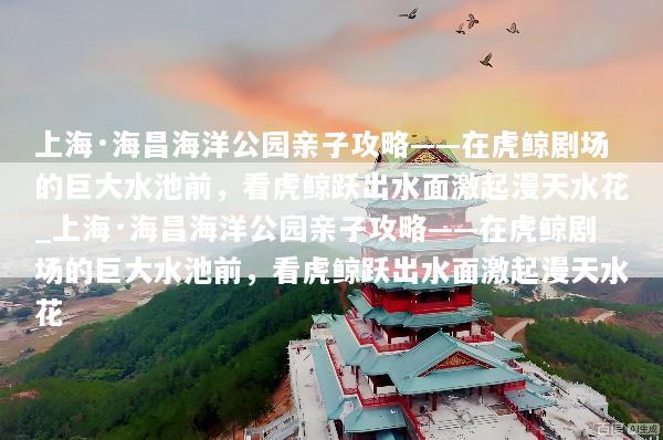 上海·海昌海洋公园亲子攻略——在虎鲸剧场的巨大水池前，看虎鲸跃出水面激起漫天水花_上海·海昌海洋公园亲子攻略——在虎鲸剧场的巨大水池前，看虎鲸跃出水面激起漫天水花
