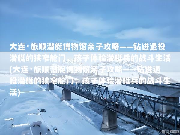 大连·旅顺潜艇博物馆亲子攻略——钻进退役潜艇的狭窄舱门，孩子体验潜艇兵的战斗生活(大连·旅顺潜艇博物馆亲子攻略——钻进退役潜艇的狭窄舱门，孩子体验潜艇兵的战斗生活)