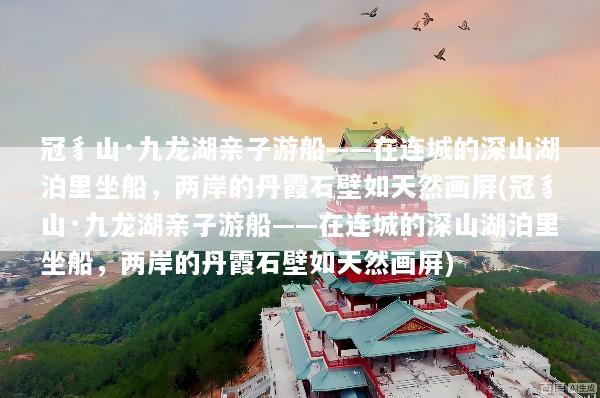 冠豸山·九龙湖亲子游船——在连城的深山湖泊里坐船，两岸的丹霞石壁如天然画屏(冠豸山·九龙湖亲子游船——在连城的深山湖泊里坐船，两岸的丹霞石壁如天然画屏)