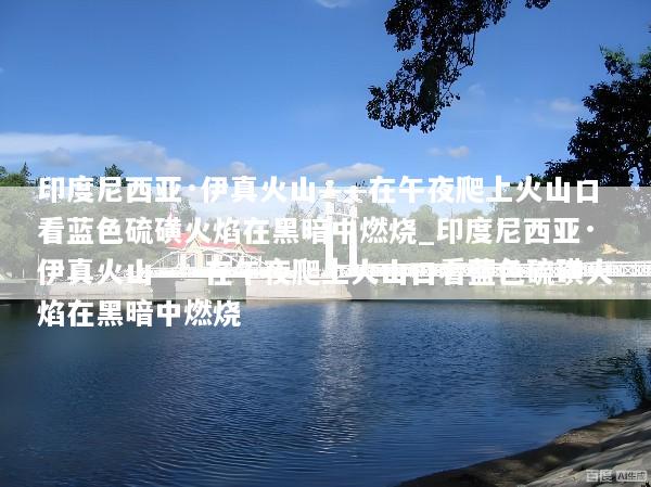 印度尼西亚·伊真火山——在午夜爬上火山口看蓝色硫磺火焰在黑暗中燃烧_印度尼西亚·伊真火山——在午夜爬上火山口看蓝色硫磺火焰在黑暗中燃烧
