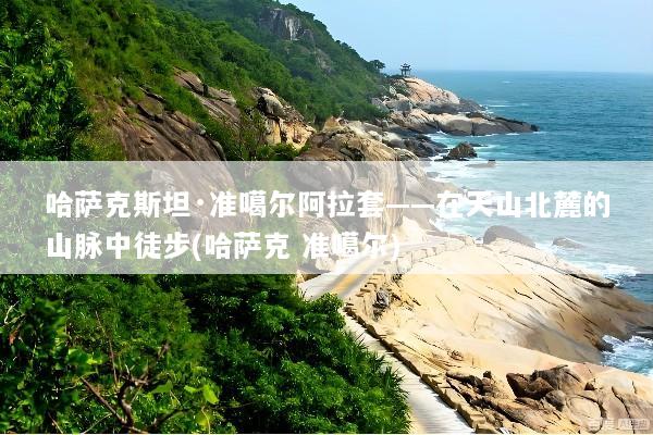 哈萨克斯坦·准噶尔阿拉套——在天山北麓的山脉中徒步(哈萨克 准噶尔)