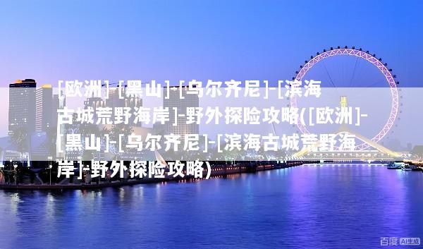 [欧洲]-[黑山]-[乌尔齐尼]-[滨海古城荒野海岸]-野外探险攻略([欧洲]-[黑山]-[乌尔齐尼]-[滨海古城荒野海岸]-野外探险攻略)