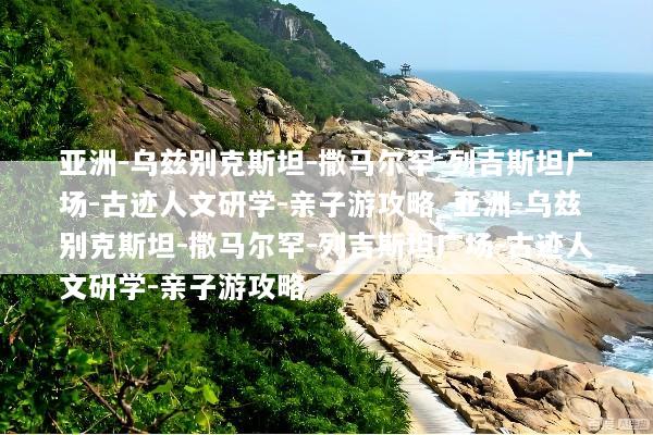 亚洲-乌兹别克斯坦-撒马尔罕-列吉斯坦广场-古迹人文研学-亲子游攻略_亚洲-乌兹别克斯坦-撒马尔罕-列吉斯坦广场-古迹人文研学-亲子游攻略