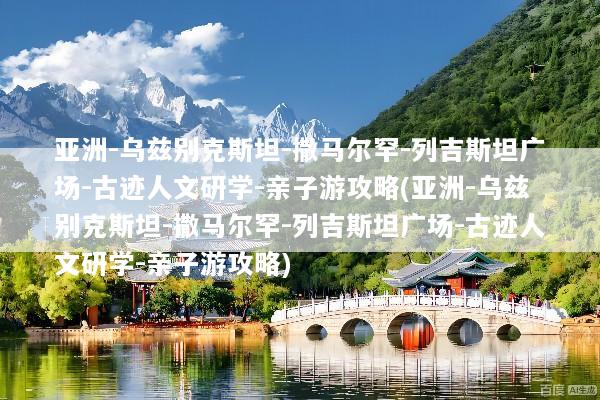 亚洲-乌兹别克斯坦-撒马尔罕-列吉斯坦广场-古迹人文研学-亲子游攻略(亚洲-乌兹别克斯坦-撒马尔罕-列吉斯坦广场-古迹人文研学-亲子游攻略)
